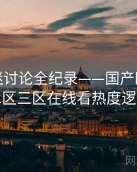 权威影迷讨论全纪录——国产欧美一区二区三区在线看热度逻辑