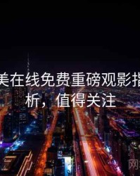 亚洲欧美在线免费重磅观影指南深解析，值得关注