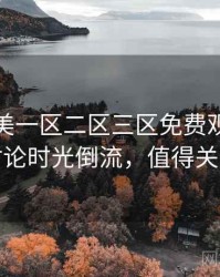 精品欧美一区二区三区免费观看影迷讨论时光倒流，值得关注