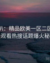 独家深扒：精品欧美一区二区三区免费观看热搜话题爆火秘诀