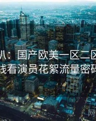 独家深扒：国产欧美一区二区三区在线看演员花絮流量密码