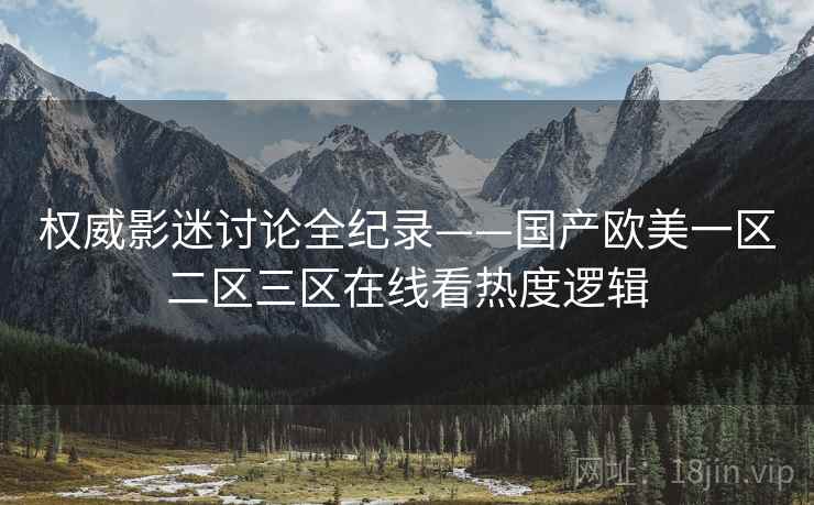 权威影迷讨论全纪录——国产欧美一区二区三区在线看热度逻辑 权威影迷讨论全纪录——国产欧美一区二区三区在线看热度逻辑