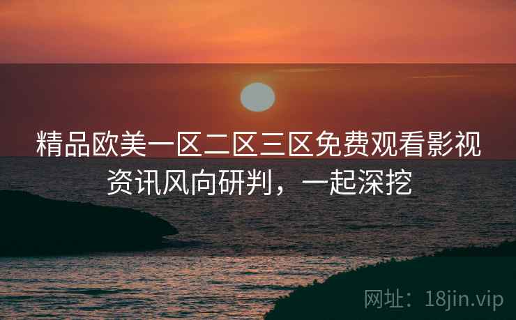 精品欧美一区二区三区免费观看影视资讯风向研判，一起深挖
