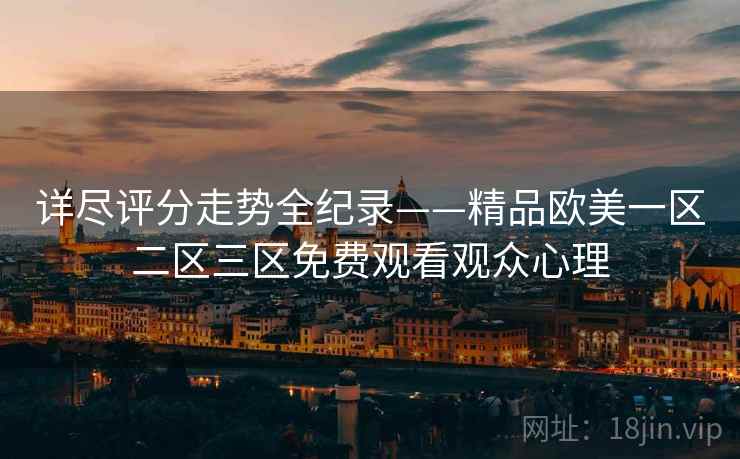 详尽评分走势全纪录——精品欧美一区二区三区免费观看观众心理