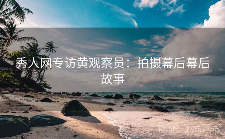 秀人网专访黄观察员：拍摄幕后幕后故事