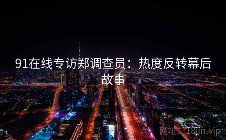 91在线专访郑调查员:热度反转幕后故事 91在线专访郑调查员:热度反转幕后故事