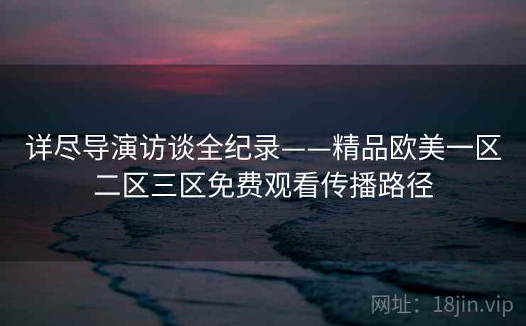 详尽导演访谈全纪录——精品欧美一区二区三区免费观看传播路径 详尽导演访谈全纪录——精品欧美一区二区三区免费观看传播路径